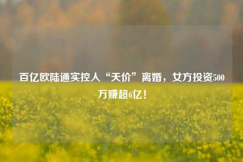 百亿欧陆通实控人“天价”离婚，女方投资500万赚超6亿！