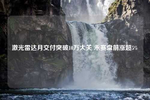 激光雷达月交付突破10万大关 禾赛盘前涨超5%