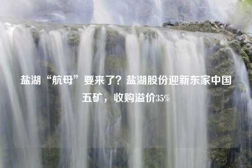 盐湖“航母”要来了？盐湖股份迎新东家中国五矿，收购溢价35%