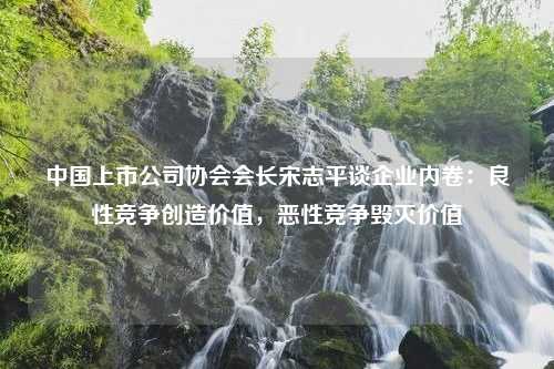 中国上市公司协会会长宋志平谈企业内卷：良性竞争创造价值，恶性竞争毁灭价值