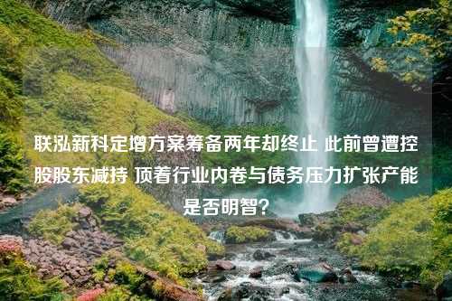 联泓新科定增方案筹备两年却终止 此前曾遭控股股东减持 顶着行业内卷与债务压力扩张产能是否明智？