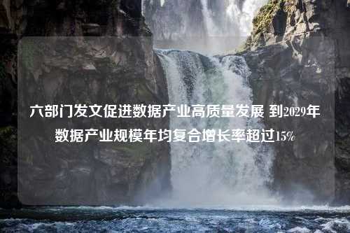 六部门发文促进数据产业高质量发展 到2029年数据产业规模年均复合增长率超过15%