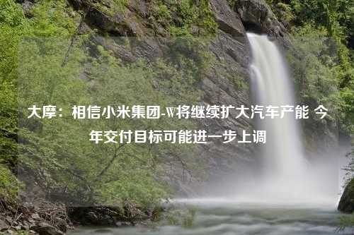 大摩：相信小米集团-W将继续扩大汽车产能 今年交付目标可能进一步上调