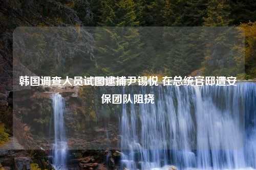 韩国调查人员试图逮捕尹锡悦 在总统官邸遭安保团队阻挠