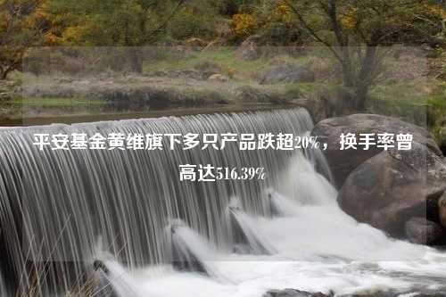 平安基金黄维旗下多只产品跌超20%，换手率曾高达516.39%