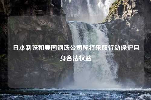 日本制铁和美国钢铁公司称将采取行动保护自身合法权益